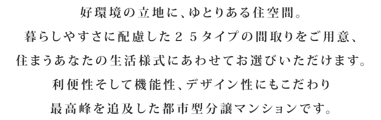 好環境の立地に、ゆとりある住空間。暮らしやすさに配慮した25タイプの間取りをご用意、住まうあなたの生活様式にあわせてお選びいただけます。利便性そして機能性、デザイン性にもこだわり最高峰を追及した都市型分譲マンションです。